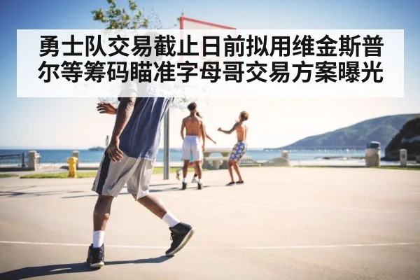 勇士队交易截止日前拟用维金斯普尔等筹码瞄准字母哥交易方案曝光
