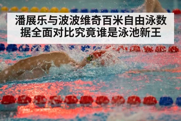 潘展乐与波波维奇百米自由泳数据全面对比究竟谁是泳池新王